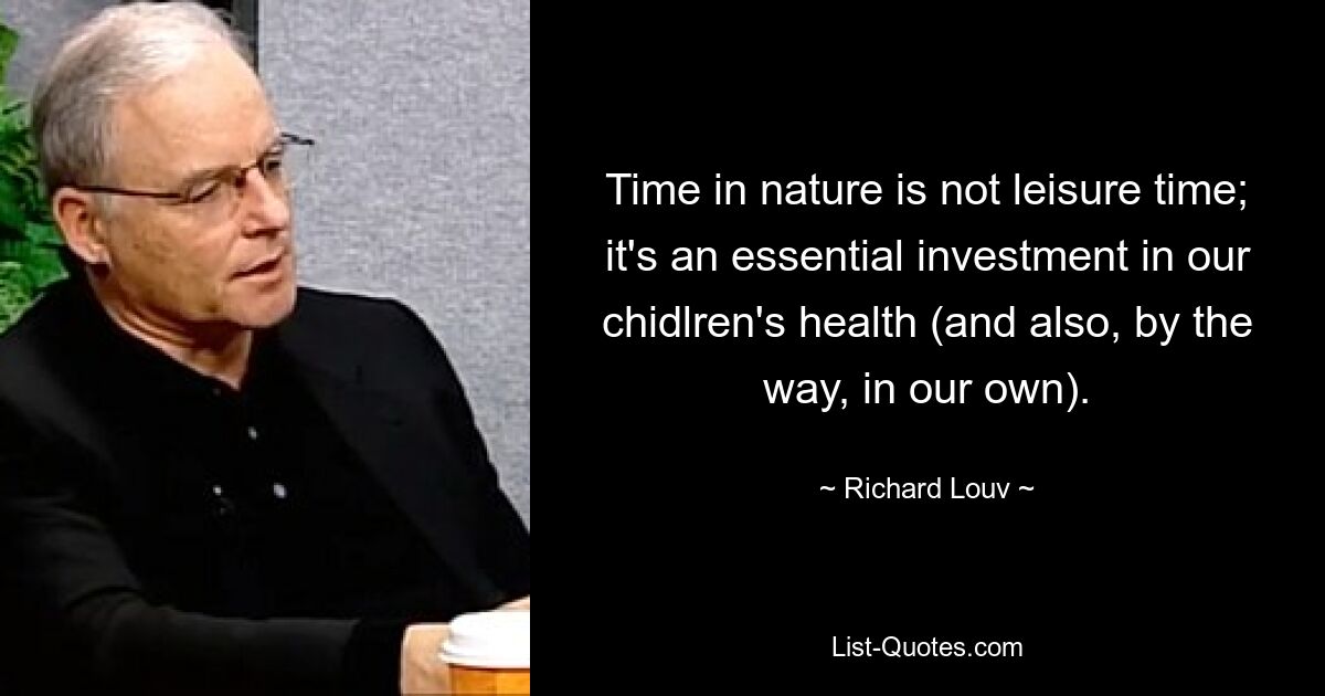 Time in nature is not leisure time; it's an essential investment in our chidlren's health (and also, by the way, in our own). — © Richard Louv