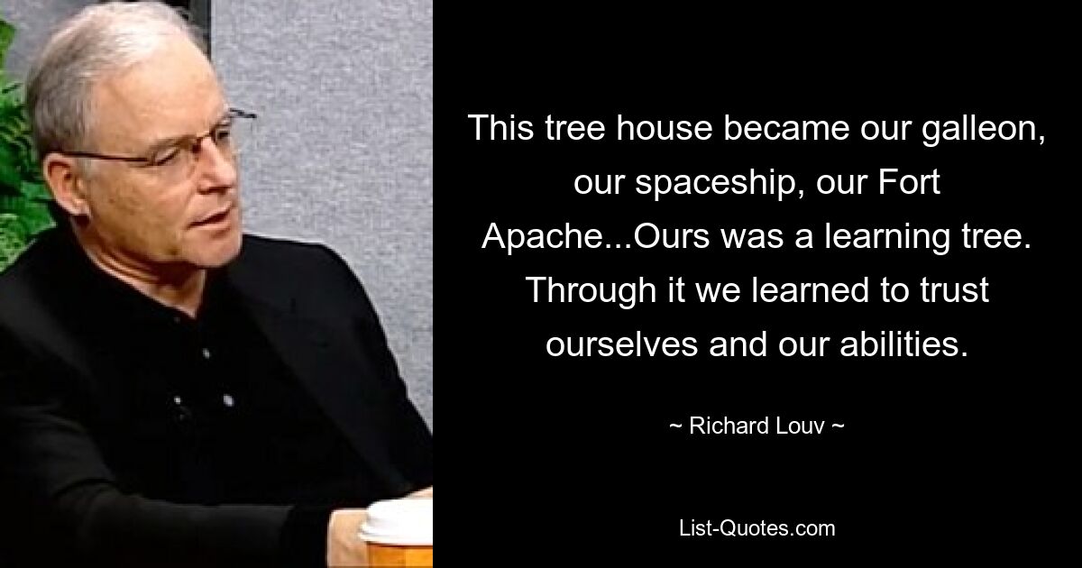 This tree house became our galleon, our spaceship, our Fort Apache...Ours was a learning tree. Through it we learned to trust ourselves and our abilities. — © Richard Louv