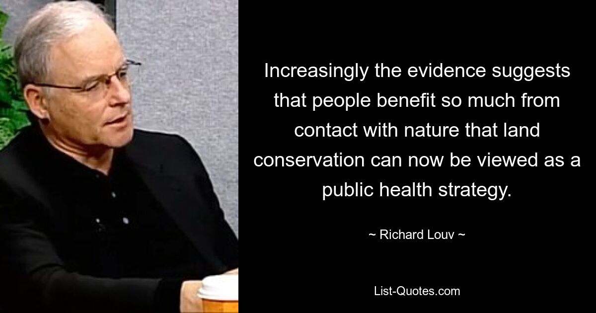 Increasingly the evidence suggests that people benefit so much from contact with nature that land conservation can now be viewed as a public health strategy. — © Richard Louv