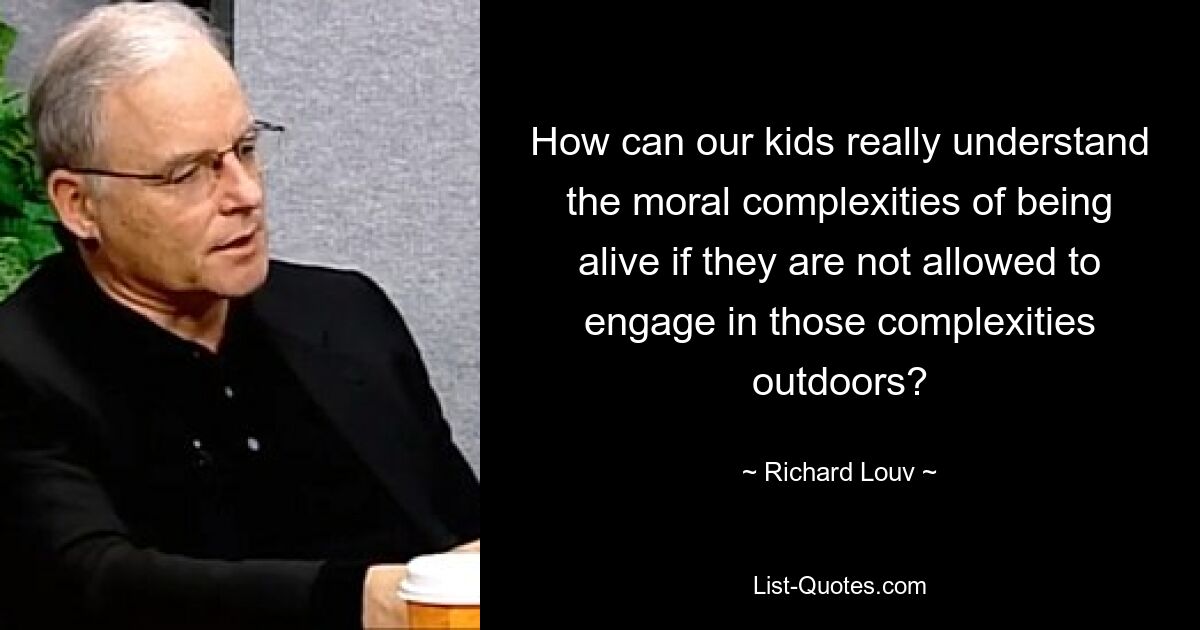 How can our kids really understand the moral complexities of being alive if they are not allowed to engage in those complexities outdoors? — © Richard Louv