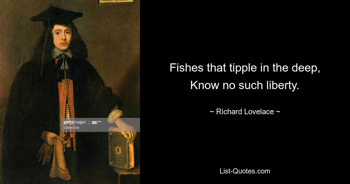 Fishes that tipple in the deep, Know no such liberty. — © Richard Lovelace