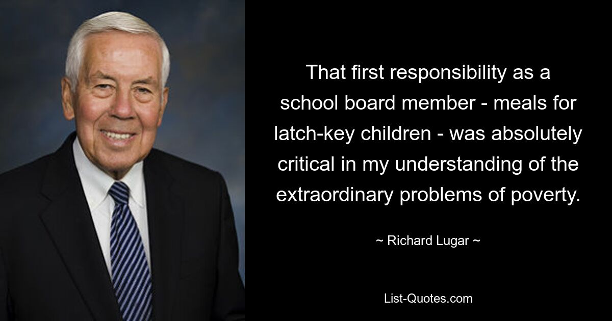 That first responsibility as a school board member - meals for latch-key children - was absolutely critical in my understanding of the extraordinary problems of poverty. — © Richard Lugar