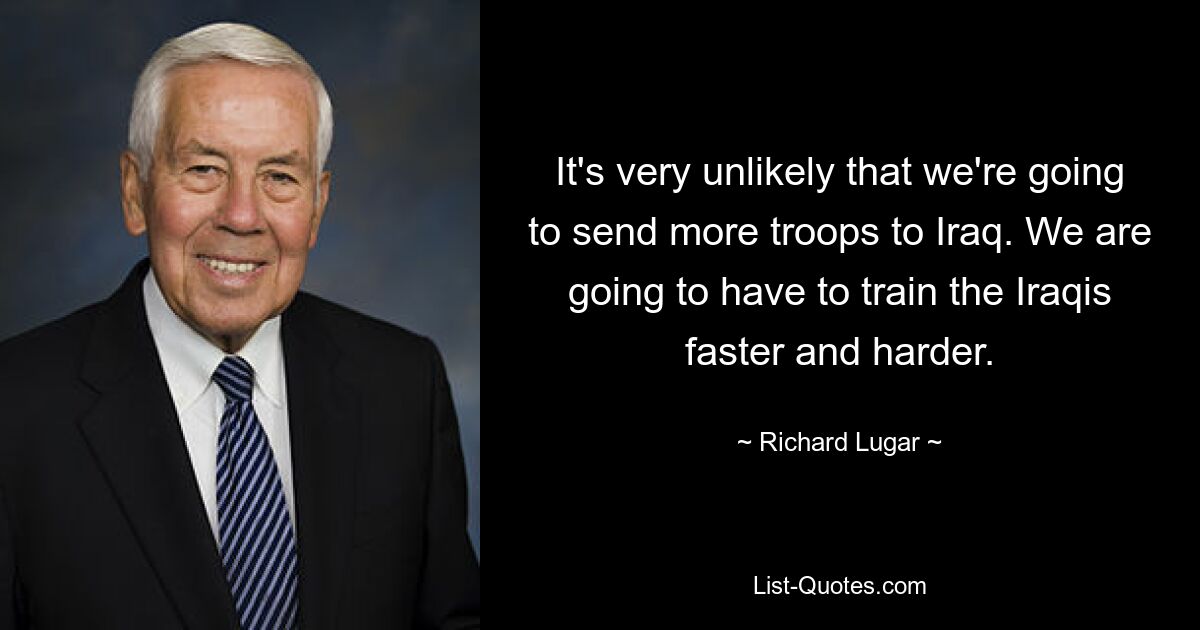 It's very unlikely that we're going to send more troops to Iraq. We are going to have to train the Iraqis faster and harder. — © Richard Lugar