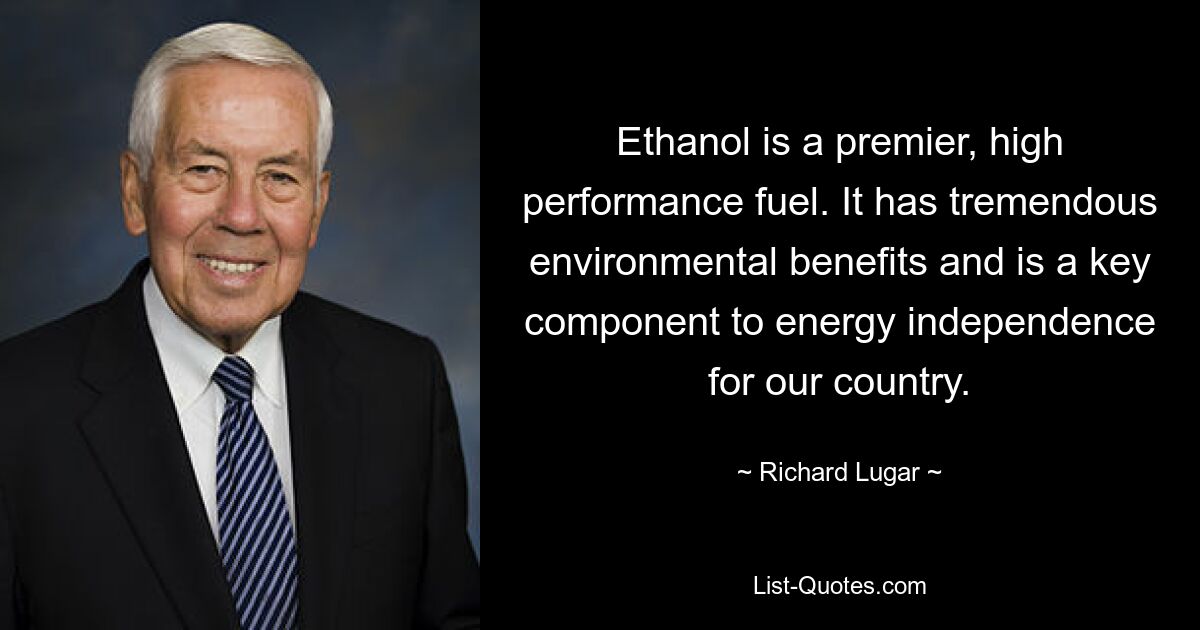 Ethanol is a premier, high performance fuel. It has tremendous environmental benefits and is a key component to energy independence for our country. — © Richard Lugar