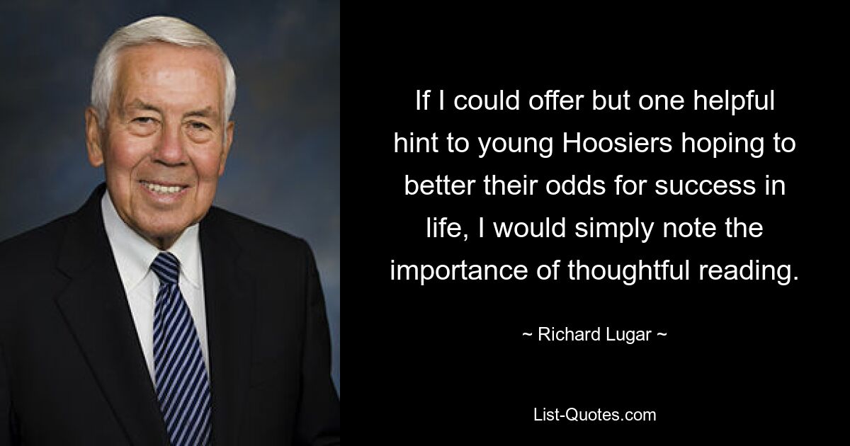 If I could offer but one helpful hint to young Hoosiers hoping to better their odds for success in life, I would simply note the importance of thoughtful reading. — © Richard Lugar