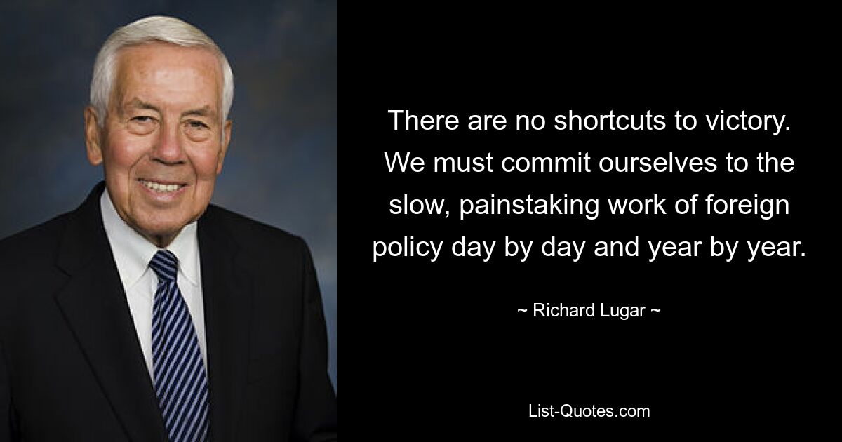 There are no shortcuts to victory. We must commit ourselves to the slow, painstaking work of foreign policy day by day and year by year. — © Richard Lugar