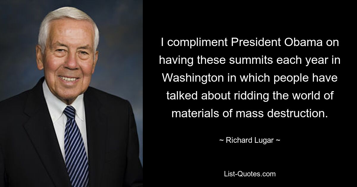 I compliment President Obama on having these summits each year in Washington in which people have talked about ridding the world of materials of mass destruction. — © Richard Lugar