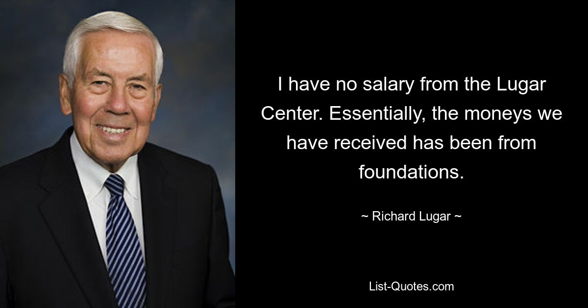 I have no salary from the Lugar Center. Essentially, the moneys we have received has been from foundations. — © Richard Lugar