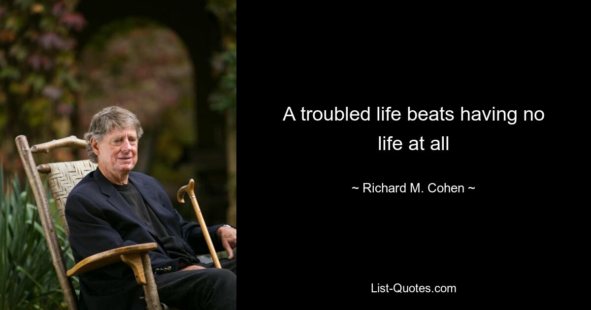 A troubled life beats having no life at all — © Richard M. Cohen