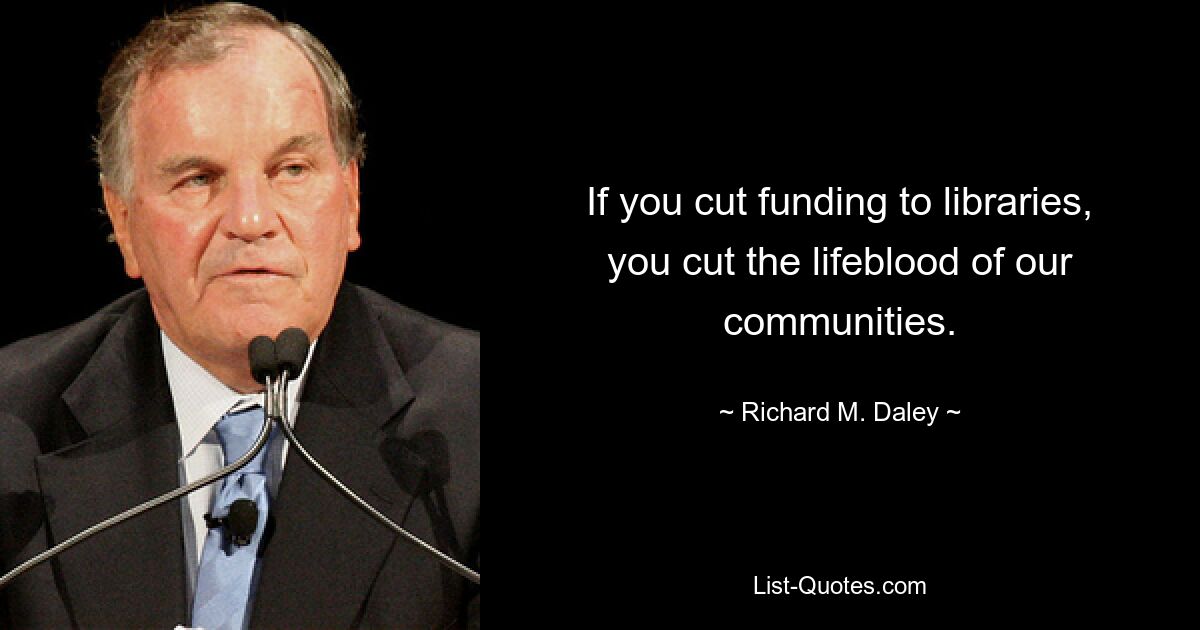 If you cut funding to libraries, you cut the lifeblood of our communities. — © Richard M. Daley