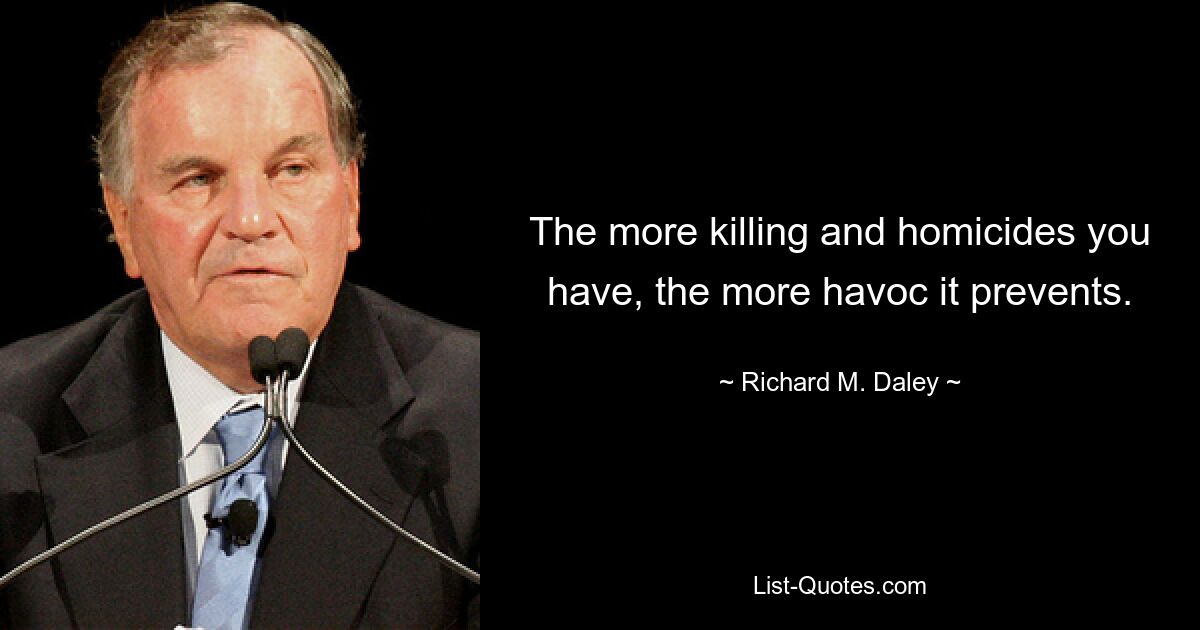 The more killing and homicides you have, the more havoc it prevents. — © Richard M. Daley