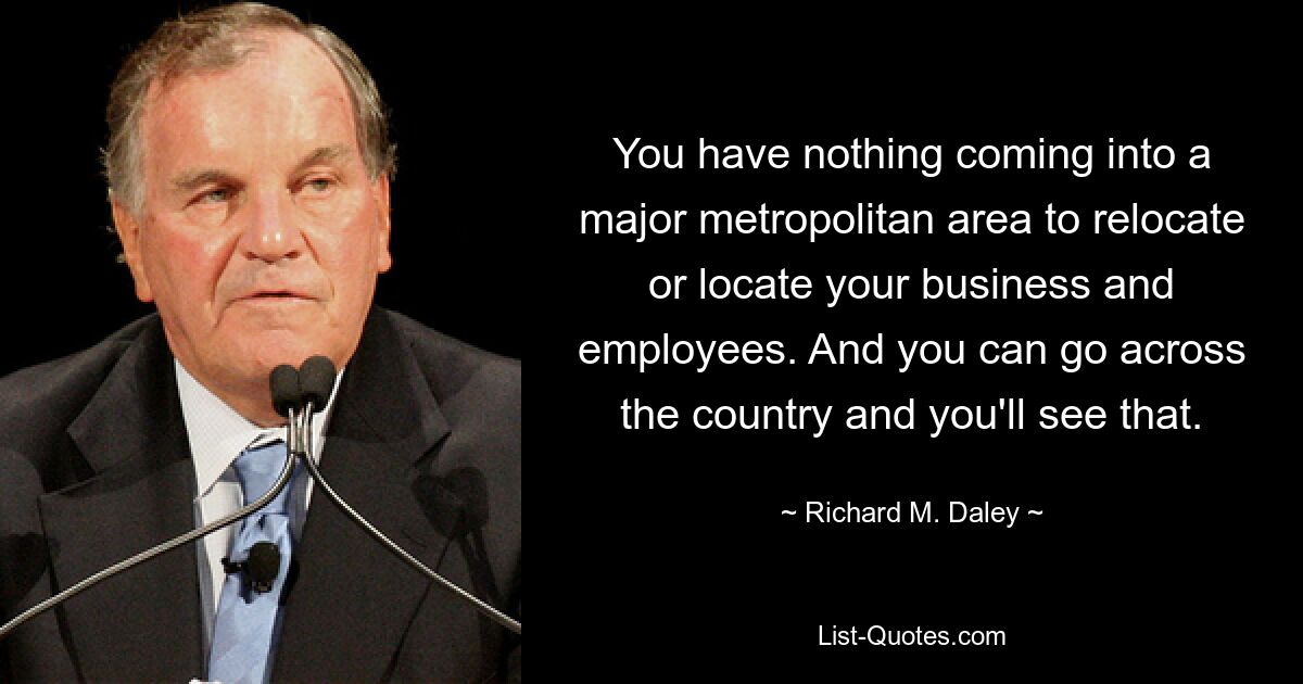 You have nothing coming into a major metropolitan area to relocate or locate your business and employees. And you can go across the country and you'll see that. — © Richard M. Daley