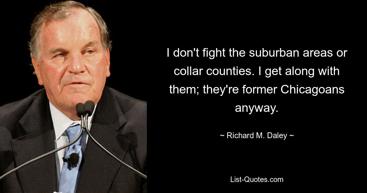 I don't fight the suburban areas or collar counties. I get along with them; they're former Chicagoans anyway. — © Richard M. Daley