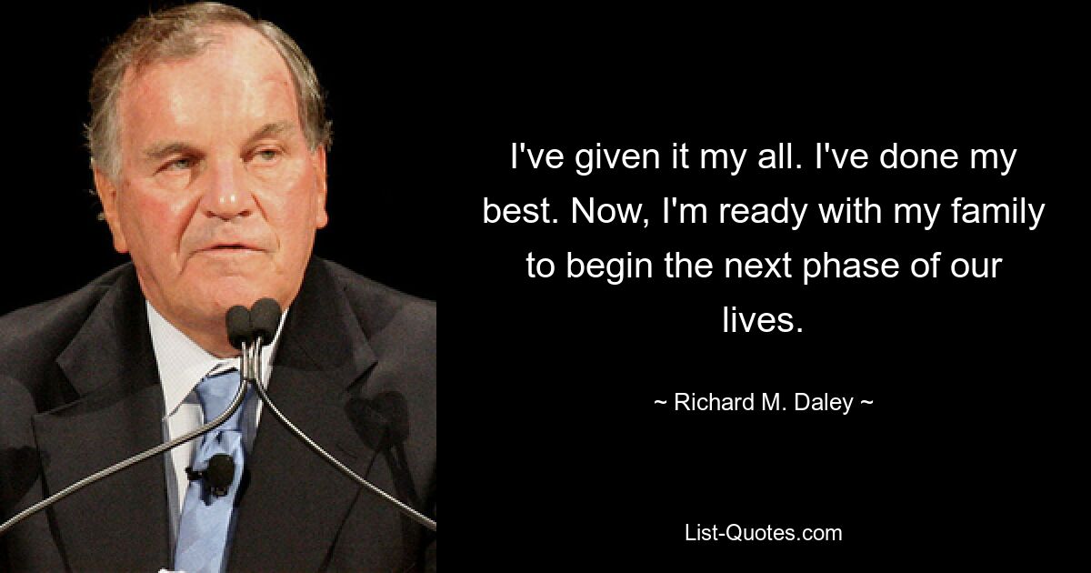 I've given it my all. I've done my best. Now, I'm ready with my family to begin the next phase of our lives. — © Richard M. Daley