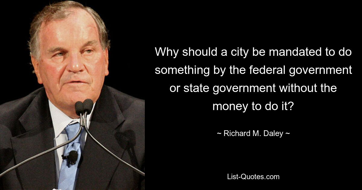 Why should a city be mandated to do something by the federal government or state government without the money to do it? — © Richard M. Daley