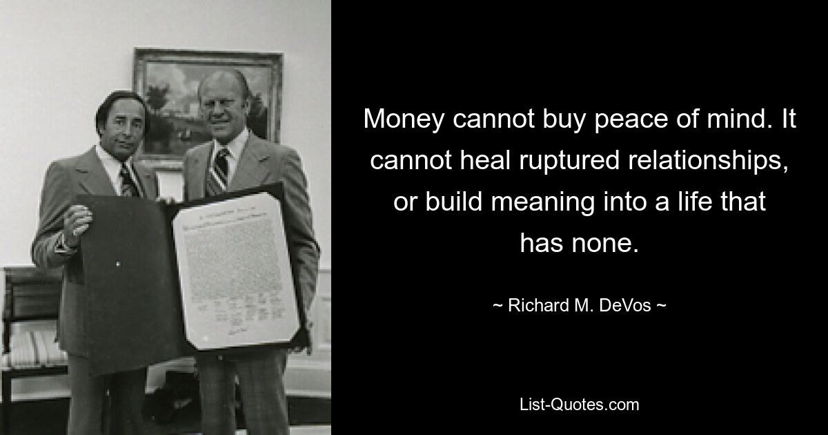 Money cannot buy peace of mind. It cannot heal ruptured relationships, or build meaning into a life that has none. — © Richard M. DeVos