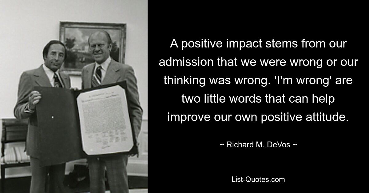 A positive impact stems from our admission that we were wrong or our thinking was wrong. 'I'm wrong' are two little words that can help improve our own positive attitude. — © Richard M. DeVos