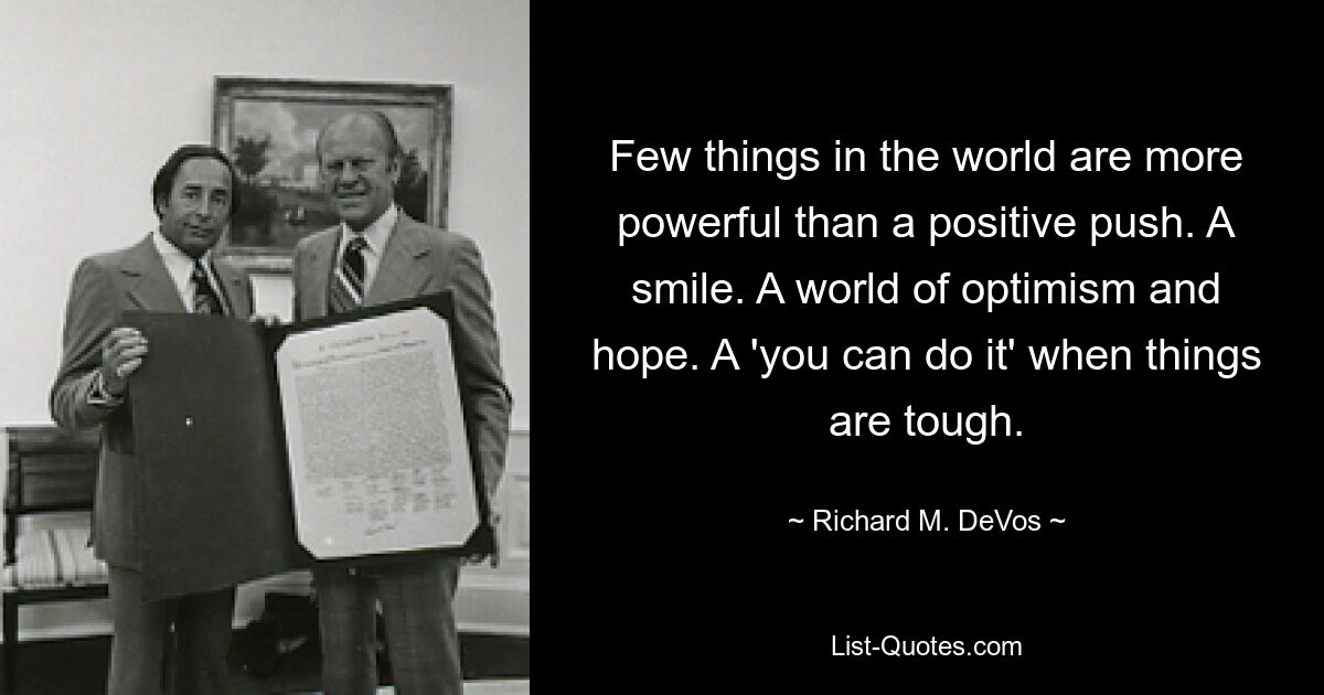 Few things in the world are more powerful than a positive push. A smile. A world of optimism and hope. A 'you can do it' when things are tough. — © Richard M. DeVos