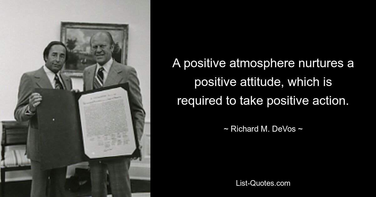 A positive atmosphere nurtures a positive attitude, which is required to take positive action. — © Richard M. DeVos