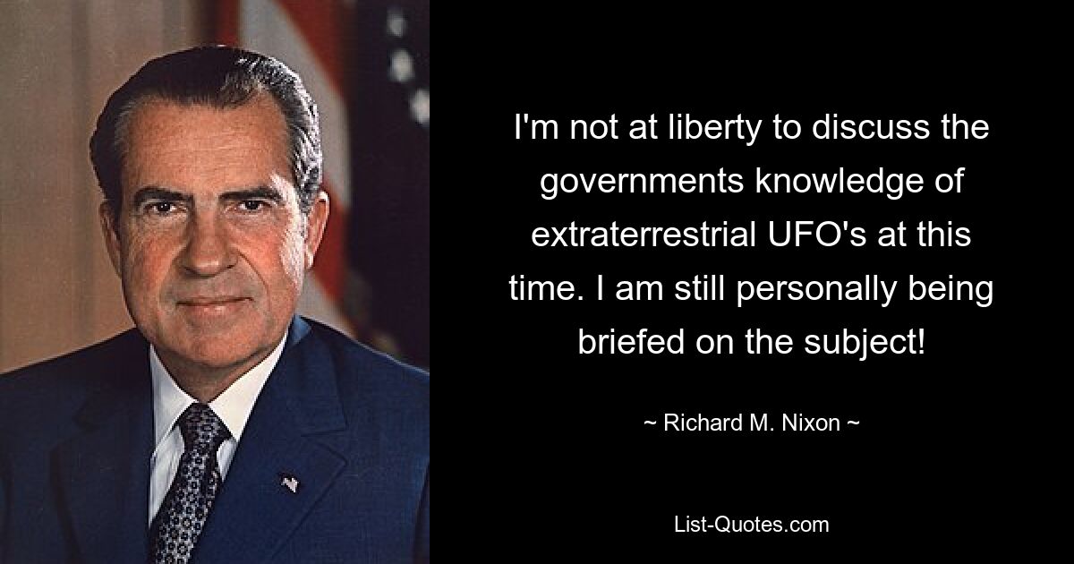 I'm not at liberty to discuss the governments knowledge of extraterrestrial UFO's at this time. I am still personally being briefed on the subject! — © Richard M. Nixon