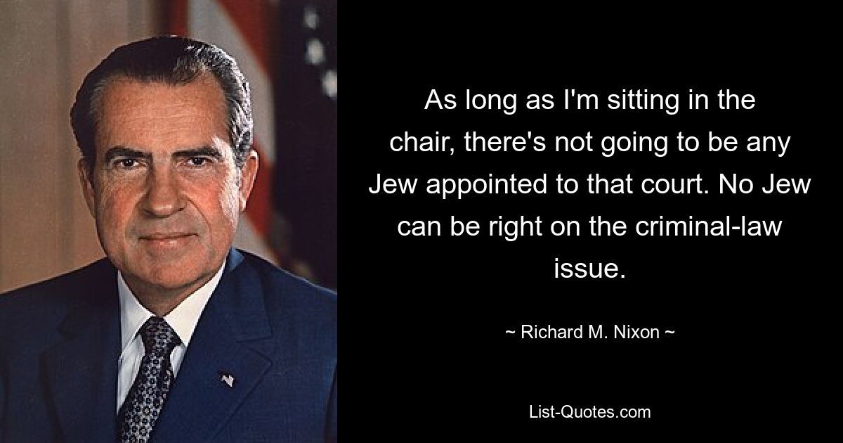 As long as I'm sitting in the chair, there's not going to be any Jew appointed to that court. No Jew can be right on the criminal-law issue. — © Richard M. Nixon