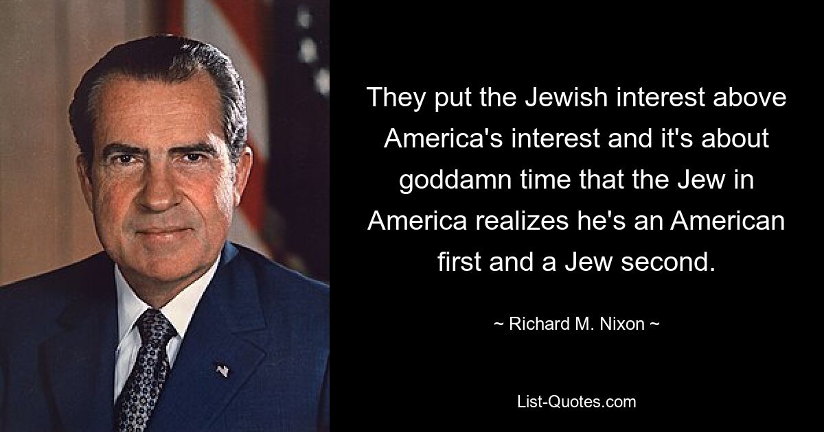 They put the Jewish interest above America's interest and it's about goddamn time that the Jew in America realizes he's an American first and a Jew second. — © Richard M. Nixon