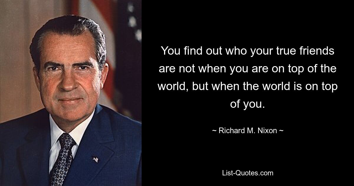 You find out who your true friends are not when you are on top of the world, but when the world is on top of you. — © Richard M. Nixon