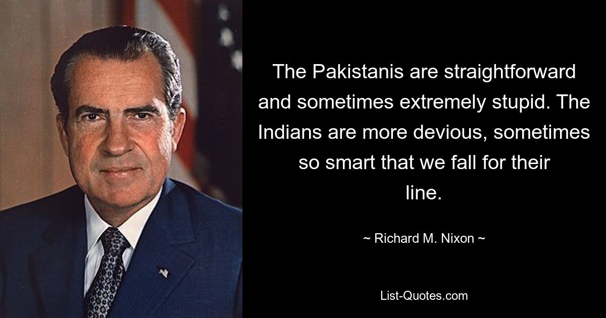 The Pakistanis are straightforward and sometimes extremely stupid. The Indians are more devious, sometimes so smart that we fall for their line. — © Richard M. Nixon