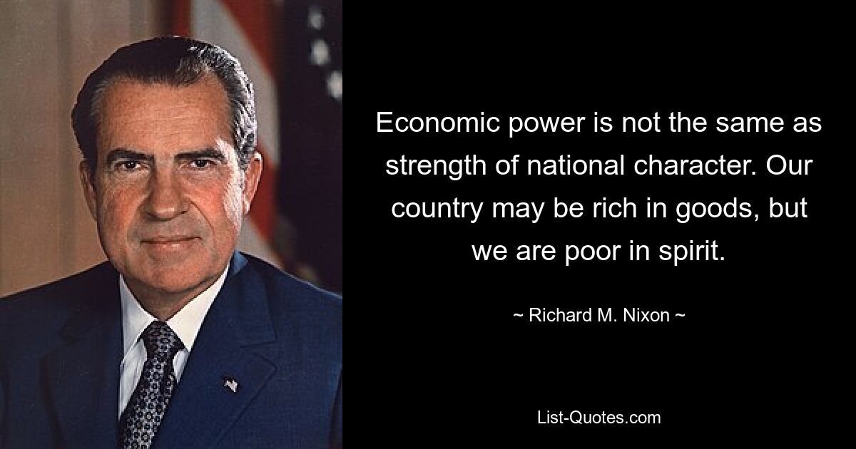 Economic power is not the same as strength of national character. Our country may be rich in goods, but we are poor in spirit. — © Richard M. Nixon