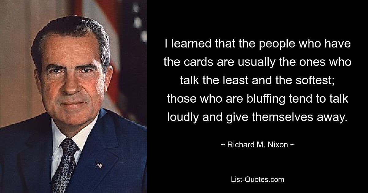 I learned that the people who have the cards are usually the ones who talk the least and the softest; those who are bluffing tend to talk loudly and give themselves away. — © Richard M. Nixon