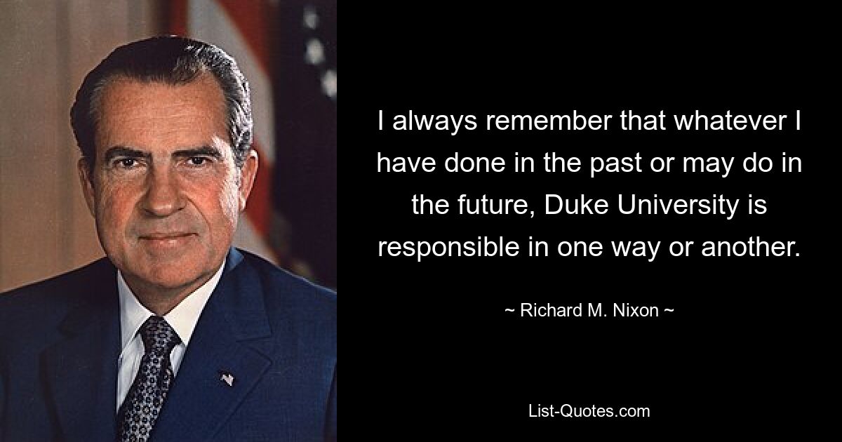 I always remember that whatever I have done in the past or may do in the future, Duke University is responsible in one way or another. — © Richard M. Nixon