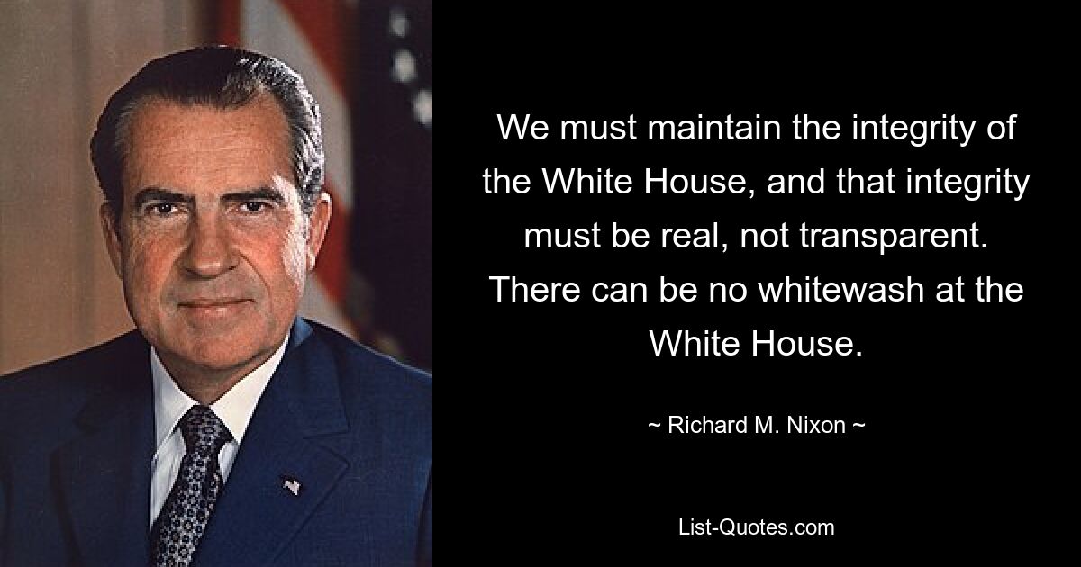 We must maintain the integrity of the White House, and that integrity must be real, not transparent. There can be no whitewash at the White House. — © Richard M. Nixon