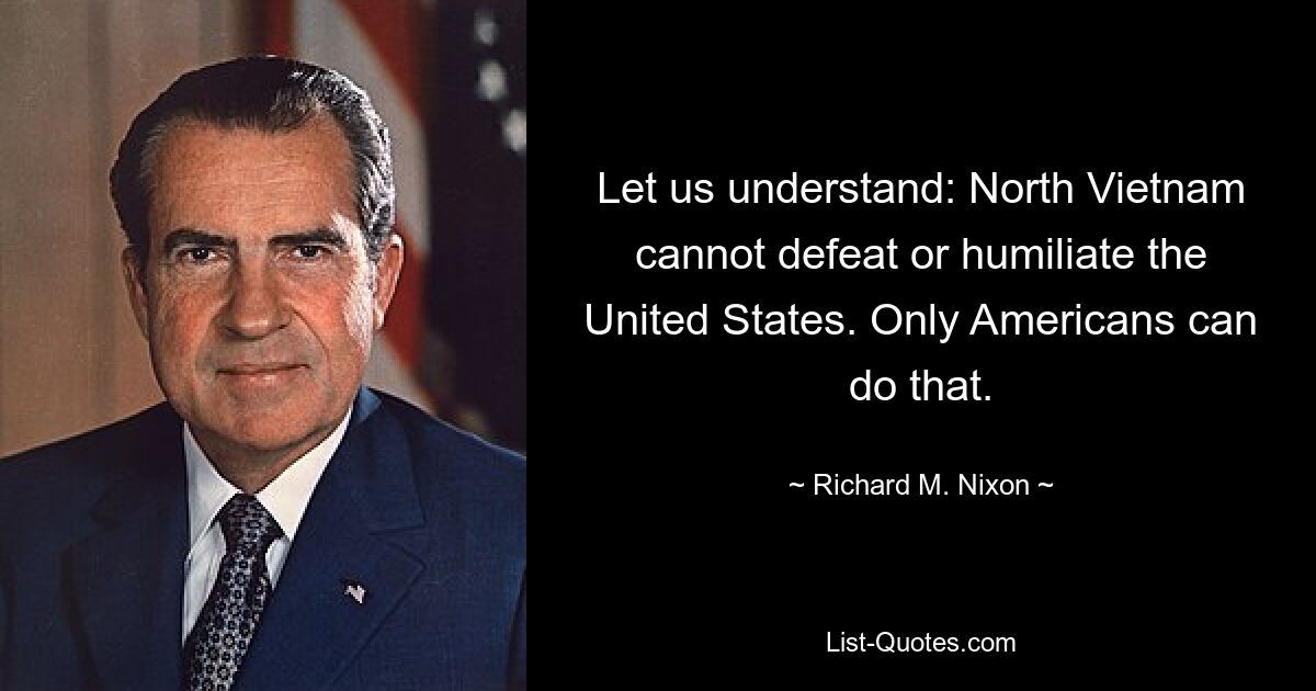 Let us understand: North Vietnam cannot defeat or humiliate the United States. Only Americans can do that. — © Richard M. Nixon