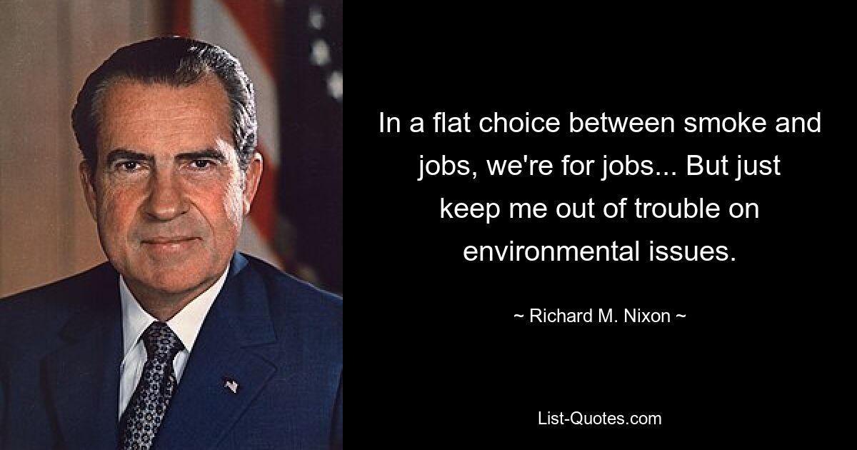 In a flat choice between smoke and jobs, we're for jobs... But just keep me out of trouble on environmental issues. — © Richard M. Nixon