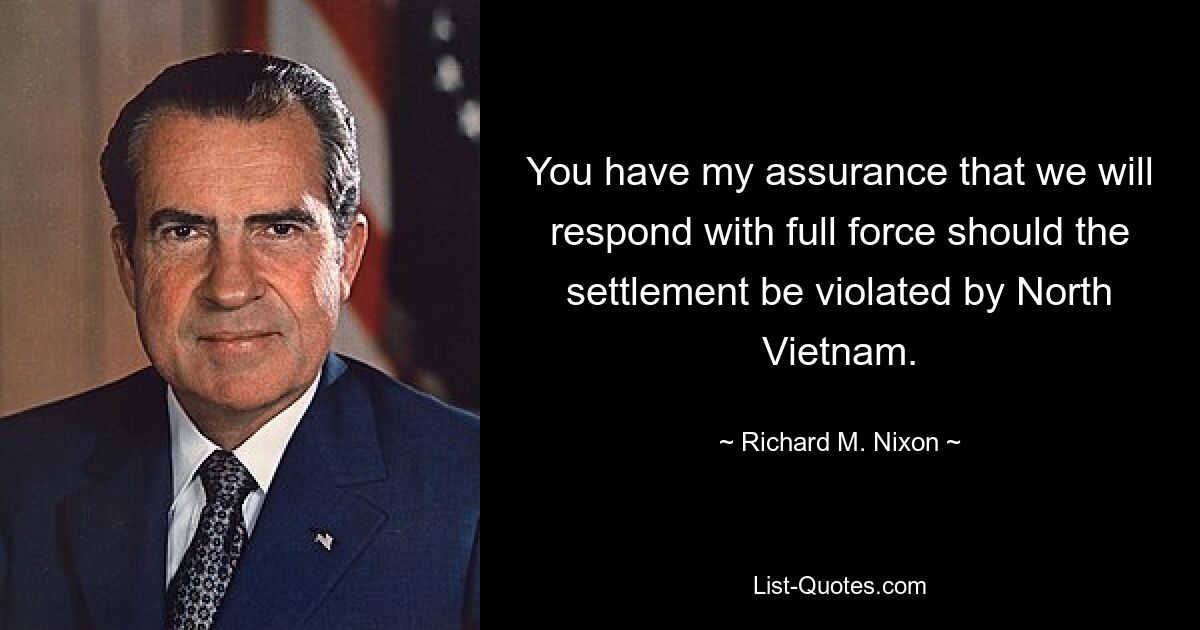 You have my assurance that we will respond with full force should the settlement be violated by North Vietnam. — © Richard M. Nixon