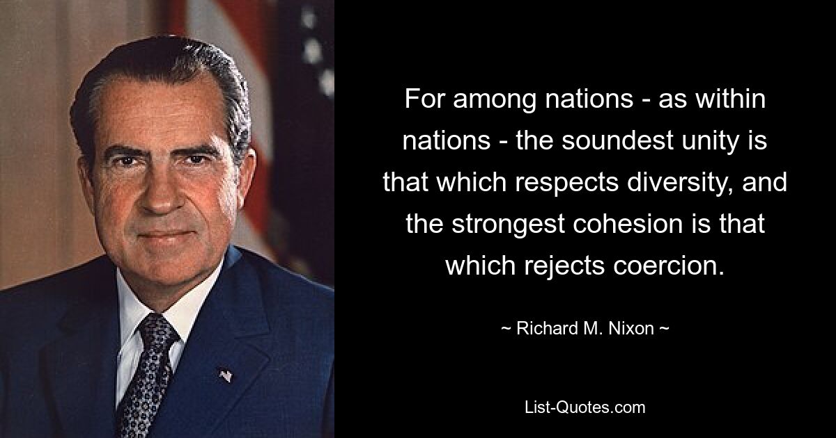 For among nations - as within nations - the soundest unity is that which respects diversity, and the strongest cohesion is that which rejects coercion. — © Richard M. Nixon