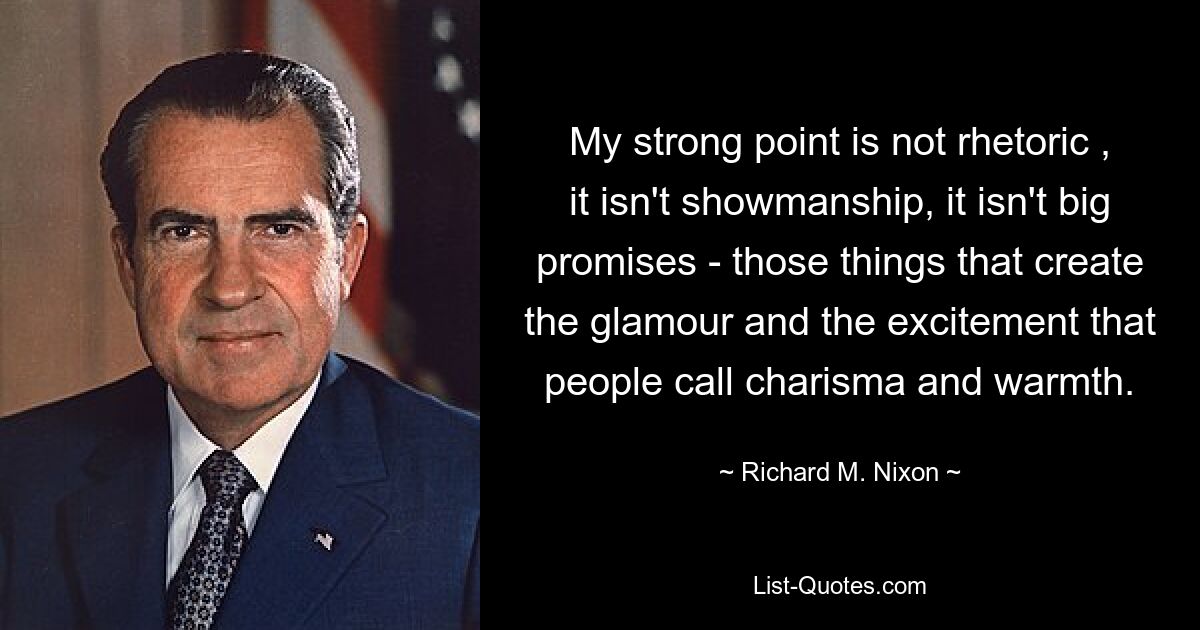 My strong point is not rhetoric , it isn't showmanship, it isn't big promises - those things that create the glamour and the excitement that people call charisma and warmth. — © Richard M. Nixon