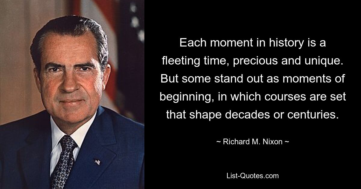 Each moment in history is a fleeting time, precious and unique. But some stand out as moments of beginning, in which courses are set that shape decades or centuries. — © Richard M. Nixon