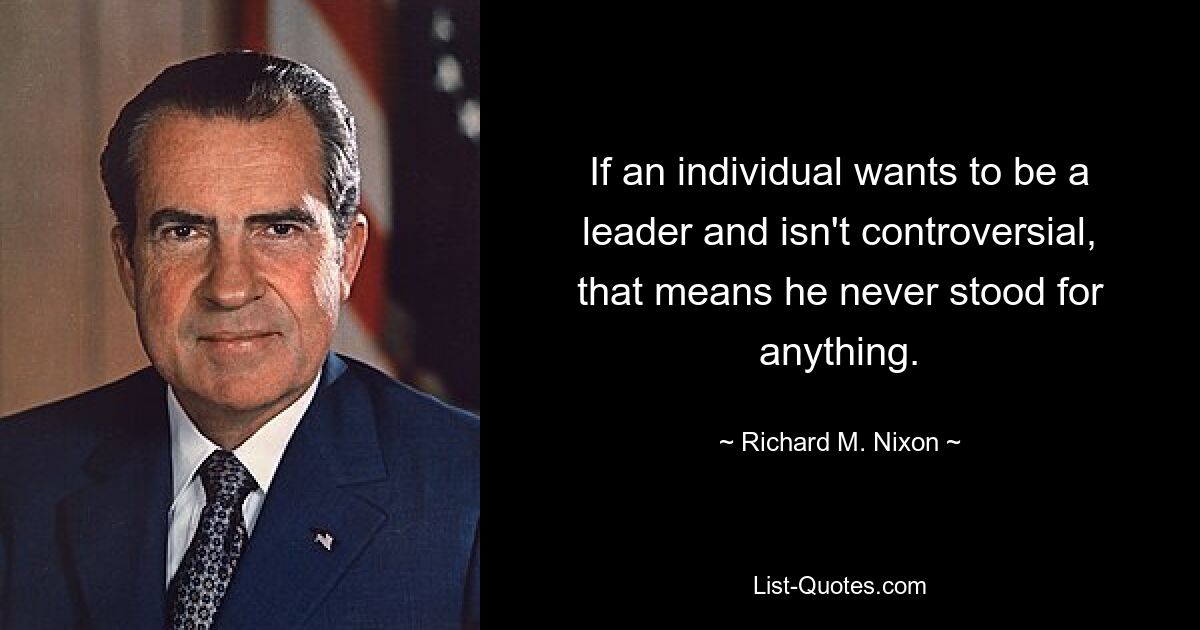 If an individual wants to be a leader and isn't controversial, that means he never stood for anything. — © Richard M. Nixon