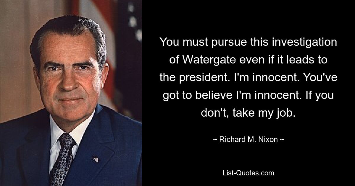 You must pursue this investigation of Watergate even if it leads to the president. I'm innocent. You've got to believe I'm innocent. If you don't, take my job. — © Richard M. Nixon