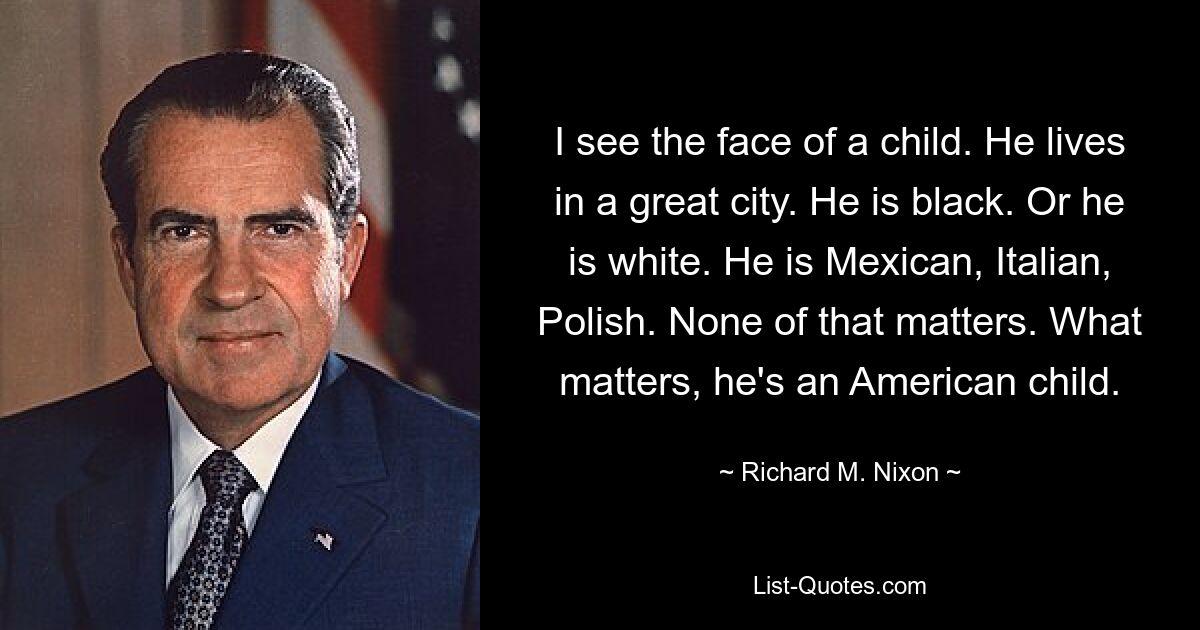 I see the face of a child. He lives in a great city. He is black. Or he is white. He is Mexican, Italian, Polish. None of that matters. What matters, he's an American child. — © Richard M. Nixon