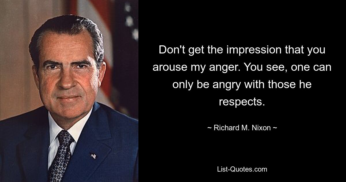 Don't get the impression that you arouse my anger. You see, one can only be angry with those he respects. — © Richard M. Nixon