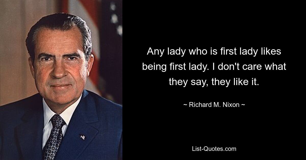 Any lady who is first lady likes being first lady. I don't care what they say, they like it. — © Richard M. Nixon