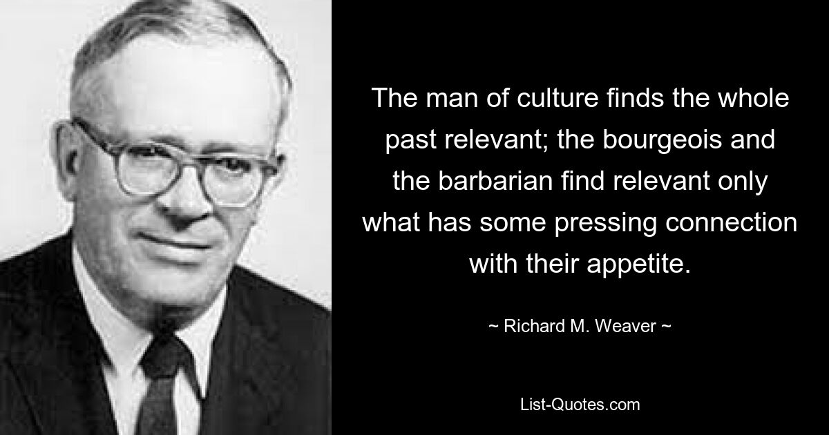 The man of culture finds the whole past relevant; the bourgeois and the barbarian find relevant only what has some pressing connection with their appetite. — © Richard M. Weaver