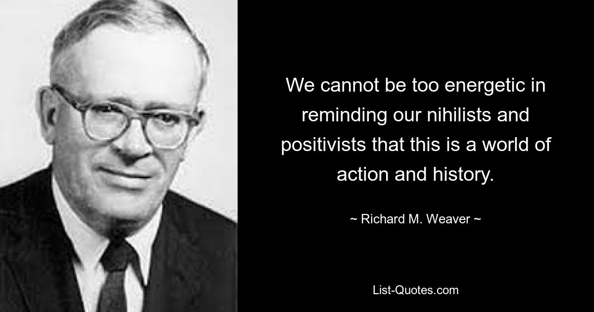 We cannot be too energetic in reminding our nihilists and positivists that this is a world of action and history. — © Richard M. Weaver