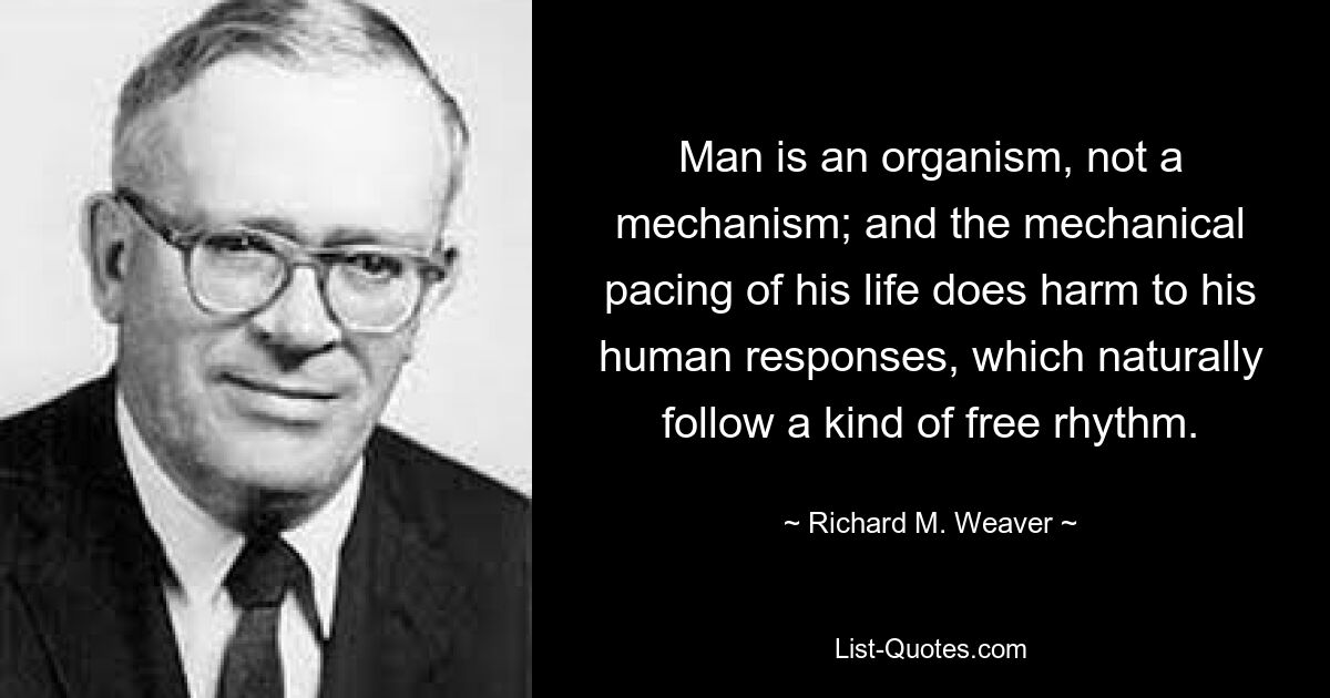 Man is an organism, not a mechanism; and the mechanical pacing of his life does harm to his human responses, which naturally follow a kind of free rhythm. — © Richard M. Weaver