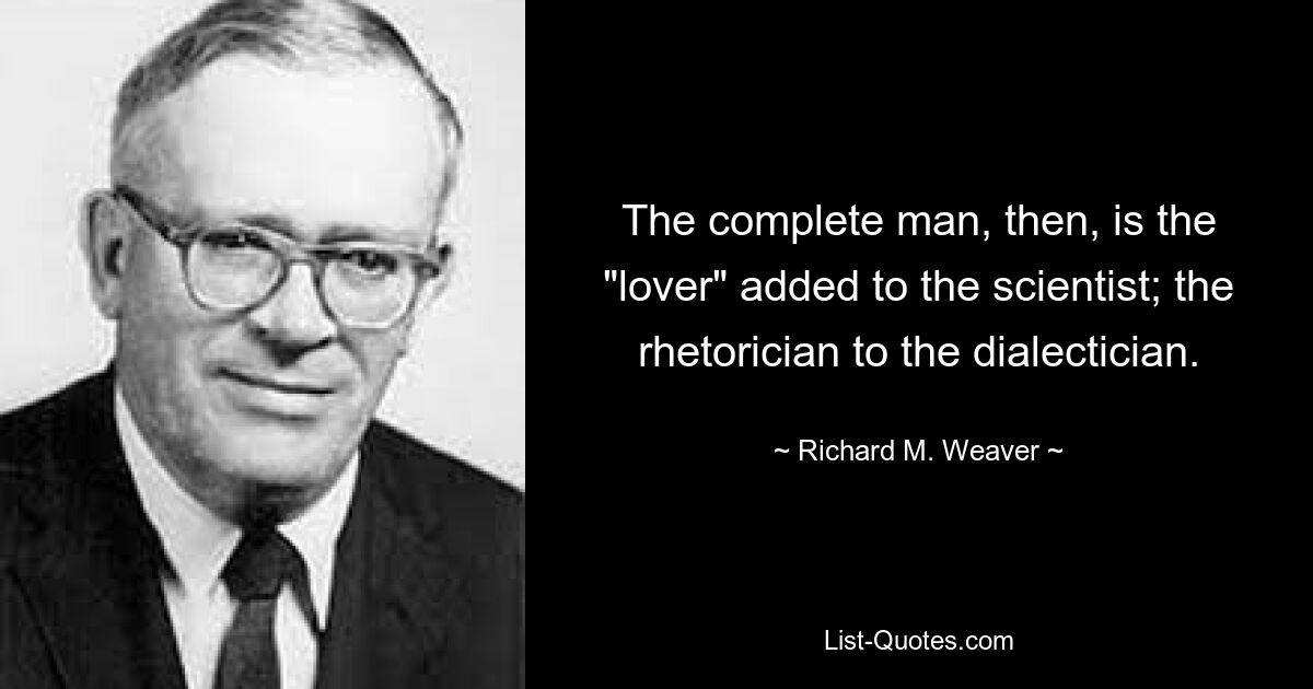 The complete man, then, is the "lover" added to the scientist; the rhetorician to the dialectician. — © Richard M. Weaver