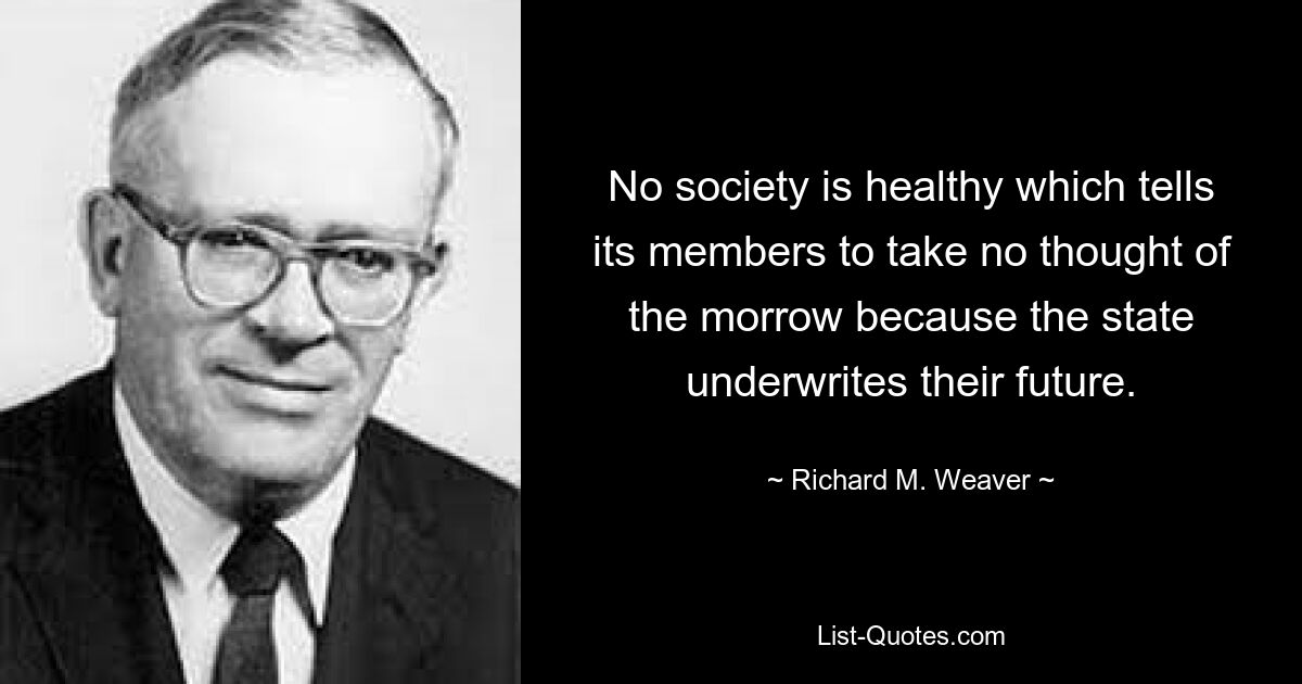 No society is healthy which tells its members to take no thought of the morrow because the state underwrites their future. — © Richard M. Weaver