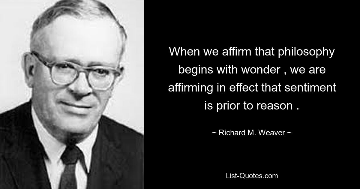 When we affirm that philosophy begins with wonder , we are affirming in effect that sentiment is prior to reason . — © Richard M. Weaver