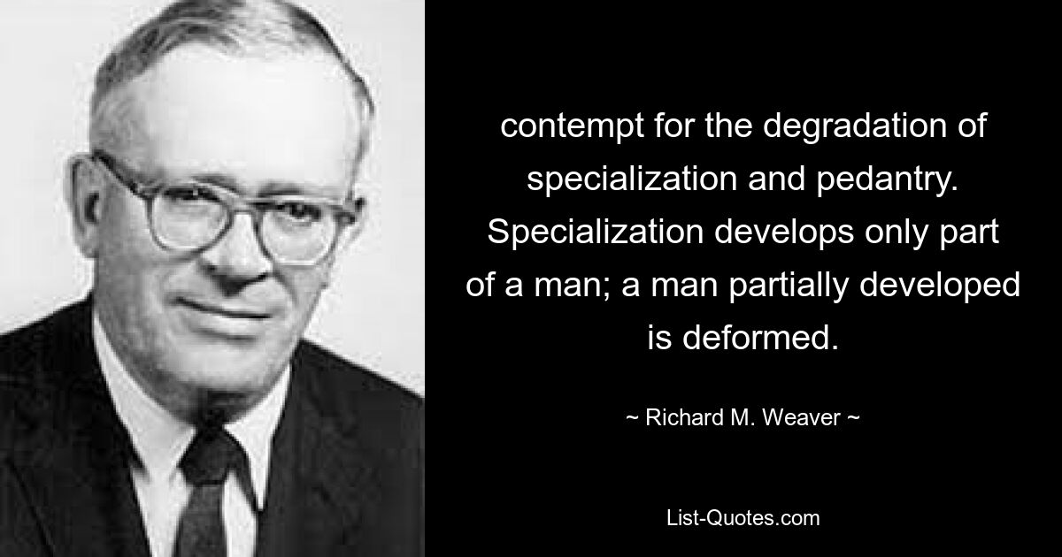 contempt for the degradation of specialization and pedantry. Specialization develops only part of a man; a man partially developed is deformed. — © Richard M. Weaver